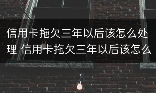 信用卡拖欠三年以后该怎么处理 信用卡拖欠三年以后该怎么处理呢