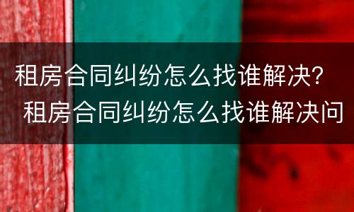 租房合同纠纷怎么找谁解决？ 租房合同纠纷怎么找谁解决问题