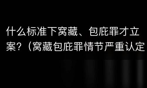 什么标准下窝藏、包庇罪才立案?（窝藏包庇罪情节严重认定标准）
