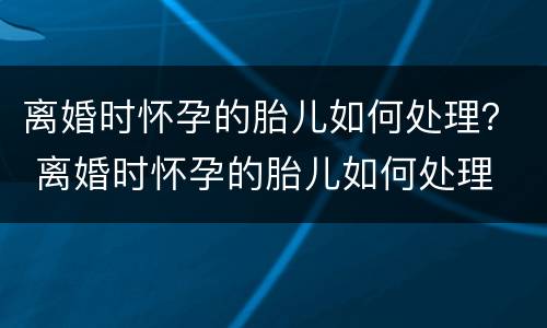 离婚时怀孕的胎儿如何处理？ 离婚时怀孕的胎儿如何处理