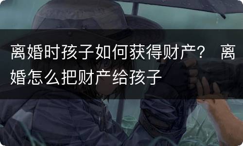离婚时孩子如何获得财产？ 离婚怎么把财产给孩子
