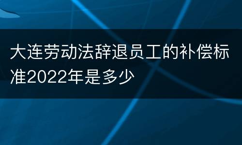 大连劳动法辞退员工的补偿标准2022年是多少