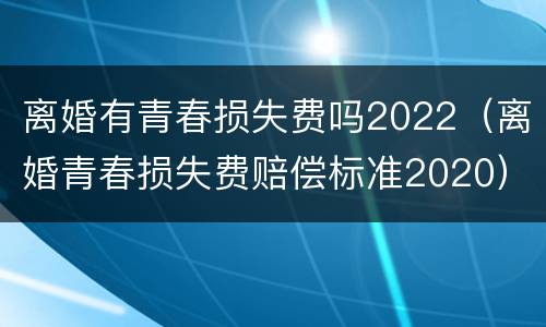 离婚有青春损失费吗2022（离婚青春损失费赔偿标准2020）