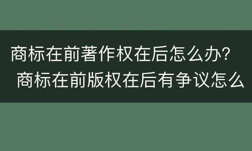 商标在前著作权在后怎么办？ 商标在前版权在后有争议怎么办