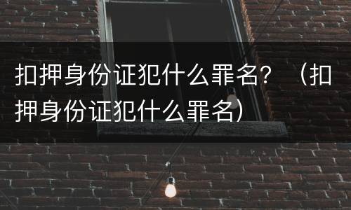 扣押身份证犯什么罪名？（扣押身份证犯什么罪名）