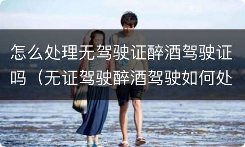 怎么处理无驾驶证醉酒驾驶证吗（无证驾驶醉酒驾驶如何处理）