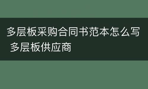 多层板采购合同书范本怎么写 多层板供应商