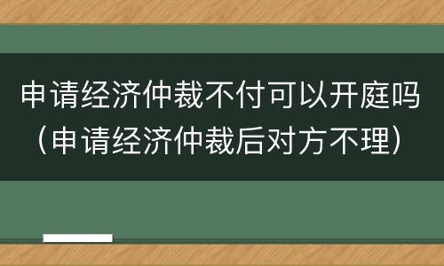 申请经济仲裁不付可以开庭吗（申请经济仲裁后对方不理）