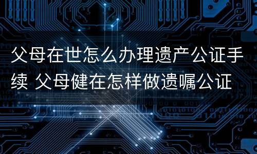 父母在世怎么办理遗产公证手续 父母健在怎样做遗嘱公证