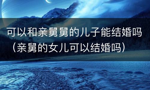 可以和亲舅舅的儿子能结婚吗（亲舅的女儿可以结婚吗）
