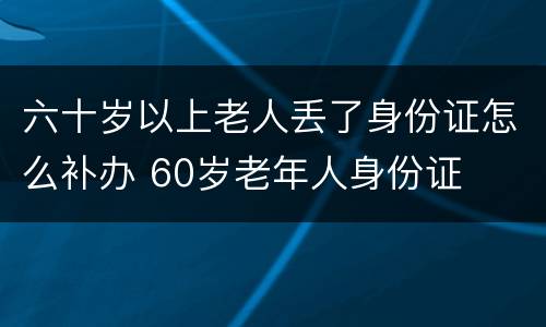 六十岁以上老人丢了身份证怎么补办 60岁老年人身份证
