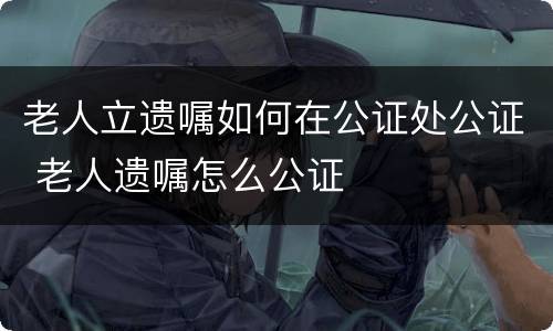 老人立遗嘱如何在公证处公证 老人遗嘱怎么公证