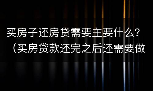 买房子还房贷需要主要什么？（买房贷款还完之后还需要做些什么）