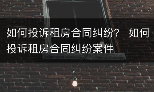 如何投诉租房合同纠纷？ 如何投诉租房合同纠纷案件