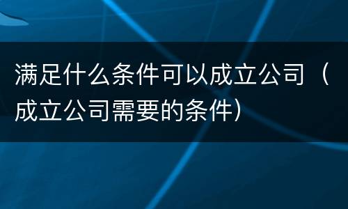 满足什么条件可以成立公司（成立公司需要的条件）