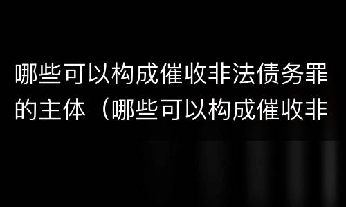 哪些可以构成催收非法债务罪的主体（哪些可以构成催收非法债务罪的主体资格）