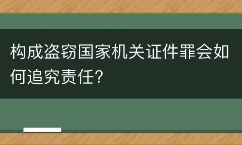 构成盗窃国家机关证件罪会如何追究责任?