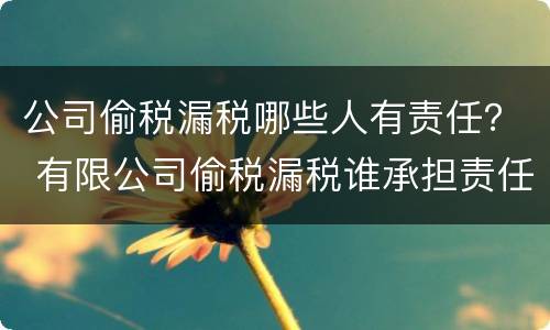 公司偷税漏税哪些人有责任？ 有限公司偷税漏税谁承担责任