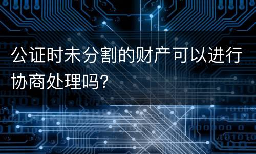 公证时未分割的财产可以进行协商处理吗？