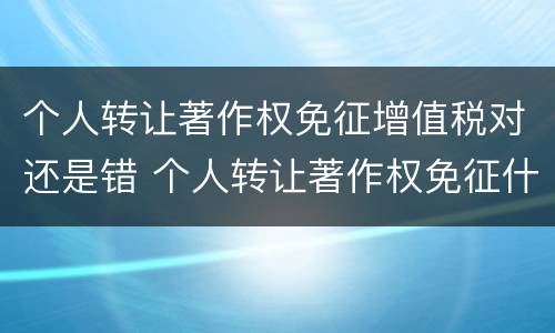 个人转让著作权免征增值税对还是错 个人转让著作权免征什么税