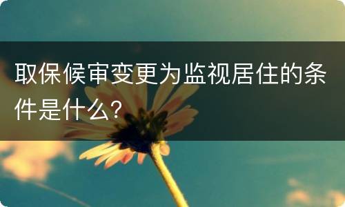 取保候审变更为监视居住的条件是什么？