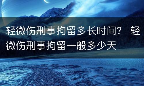 轻微伤刑事拘留多长时间？ 轻微伤刑事拘留一般多少天