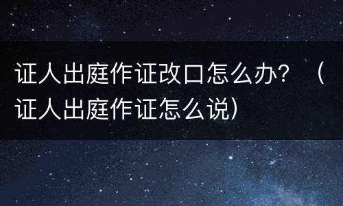 证人出庭作证改口怎么办？（证人出庭作证怎么说）