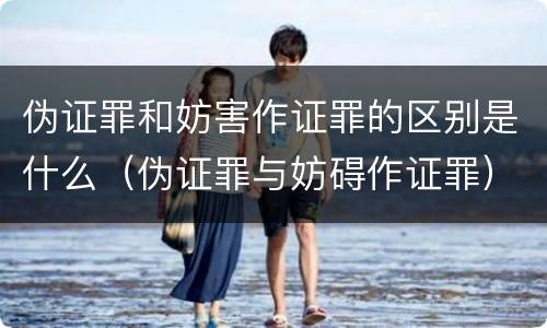 伪证罪和妨害作证罪的区别是什么（伪证罪与妨碍作证罪）