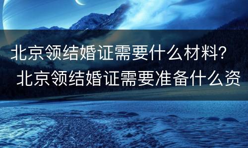 北京领结婚证需要什么材料？ 北京领结婚证需要准备什么资料什么证件