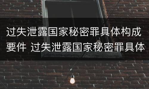 过失泄露国家秘密罪具体构成要件 过失泄露国家秘密罪具体构成要件是什么