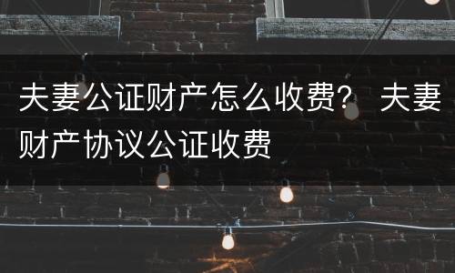 夫妻公证财产怎么收费？ 夫妻财产协议公证收费