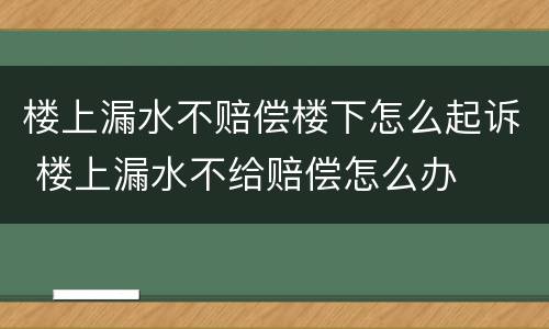 楼上漏水不赔偿楼下怎么起诉 楼上漏水不给赔偿怎么办