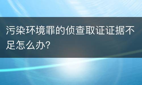污染环境罪的侦查取证证据不足怎么办？