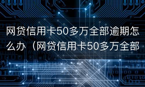 网贷信用卡50多万全部逾期怎么办（网贷信用卡50多万全部逾期怎么办啊）
