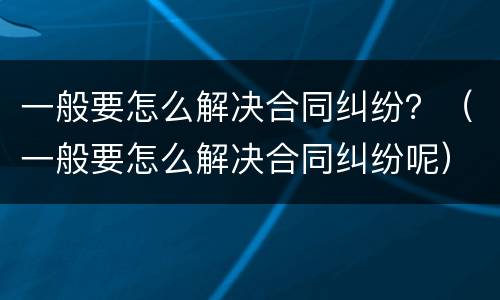 一般要怎么解决合同纠纷？（一般要怎么解决合同纠纷呢）