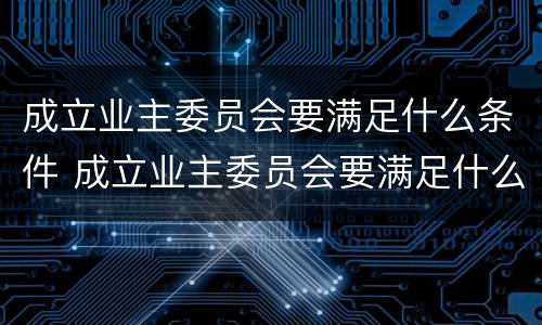 成立业主委员会要满足什么条件 成立业主委员会要满足什么条件才能成立