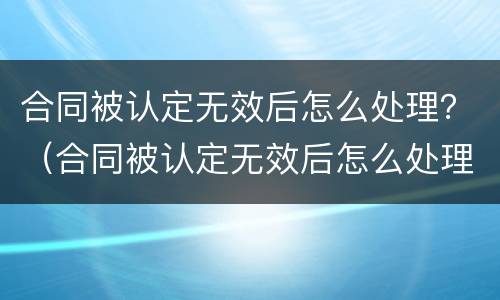 合同被认定无效后怎么处理？（合同被认定无效后怎么处理好）