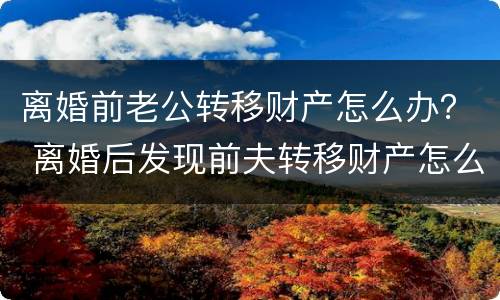 离婚前老公转移财产怎么办？ 离婚后发现前夫转移财产怎么办