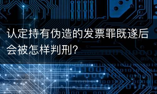 认定持有伪造的发票罪既遂后会被怎样判刑?