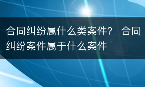 合同纠纷属什么类案件？ 合同纠纷案件属于什么案件