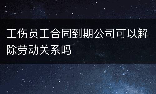 工伤员工合同到期公司可以解除劳动关系吗