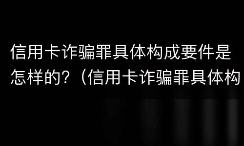 信用卡诈骗罪具体构成要件是怎样的?（信用卡诈骗罪具体构成要件是怎样的罪名）