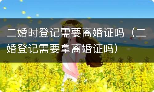 二婚时登记需要离婚证吗（二婚登记需要拿离婚证吗）