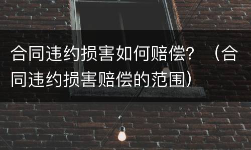 合同违约损害如何赔偿？（合同违约损害赔偿的范围）