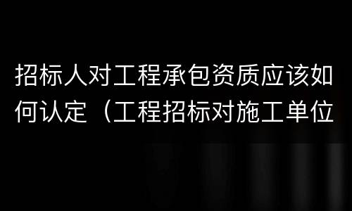 招标人对工程承包资质应该如何认定（工程招标对施工单位资质要求）