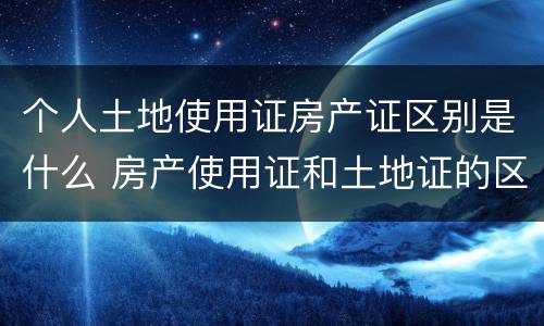 个人土地使用证房产证区别是什么 房产使用证和土地证的区别
