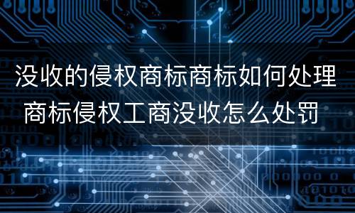 没收的侵权商标商标如何处理 商标侵权工商没收怎么处罚