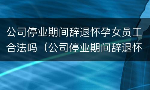 公司停业期间辞退怀孕女员工合法吗（公司停业期间辞退怀孕女员工合法吗怎么赔偿）