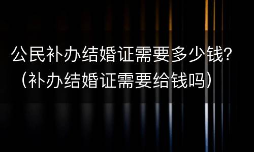 公民补办结婚证需要多少钱？（补办结婚证需要给钱吗）