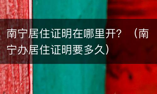 南宁居住证明在哪里开？（南宁办居住证明要多久）